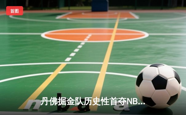 丹佛掘金队历史性首夺NBA总冠军，约基奇三双引领胜利