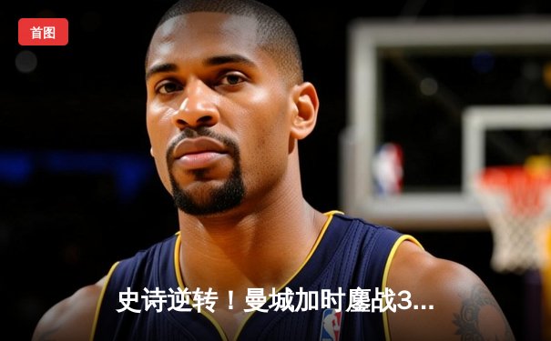 史诗逆转！曼城加时鏖战3-2淘汰皇马 罗德里戈双响定乾坤