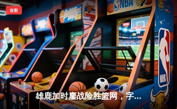 雄鹿加时鏖战险胜篮网，字母哥44分主宰关键时刻