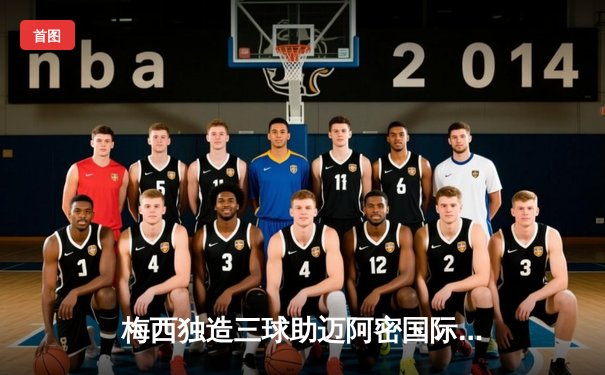 梅西独造三球助迈阿密国际逆转晋级，美职联杯赛再创奇迹