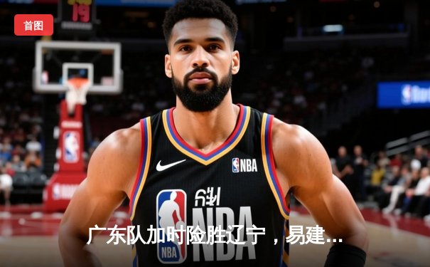 广东队加时险胜辽宁，易建联26+14助球队夺CBA总决赛赛点