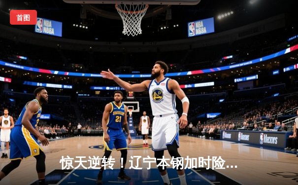 惊天逆转！辽宁本钢加时险胜广东东莞大益 赵继伟37+9+5创生涯新高