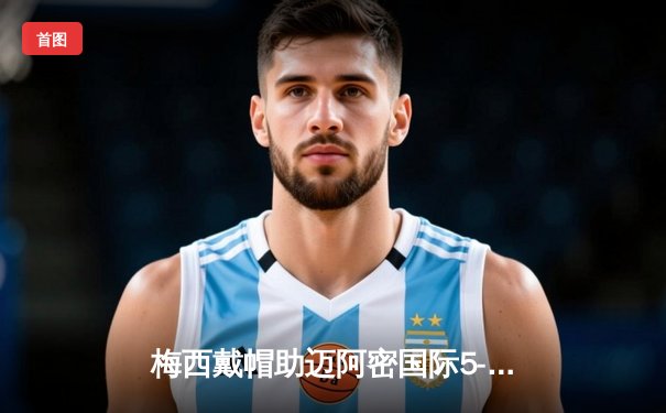 梅西戴帽助迈阿密国际5-3逆转蒙特雷，美职联上演进球盛宴