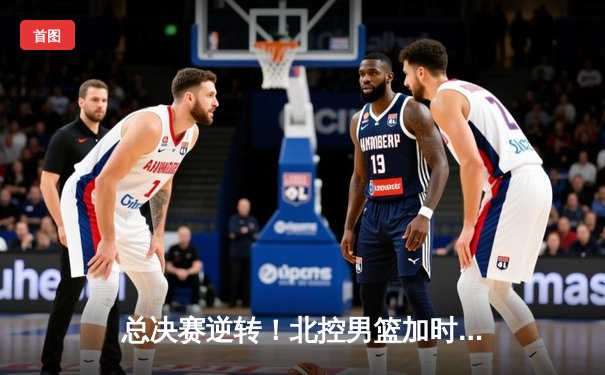 总决赛逆转！北控男篮加时险胜广东，张帆35分主宰生死时刻