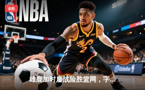 雄鹿加时鏖战险胜篮网，字母哥44分率队捍卫主场